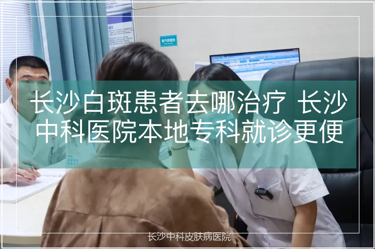 长沙白斑患者去哪治疗 长沙中科医院本地专科就诊更便捷
