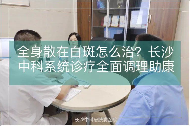 全身散在白斑怎么治？长沙中科系统诊疗全面调理助康复